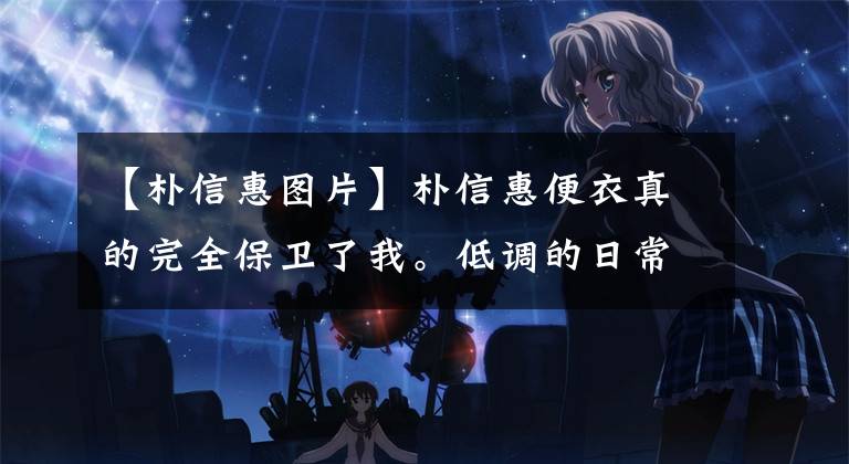 【朴信惠图片】朴信惠便衣真的完全保卫了我。低调的日常和女神范，太有魅力了