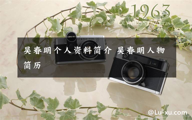 吴春明个人资料简介 吴春明人物简历