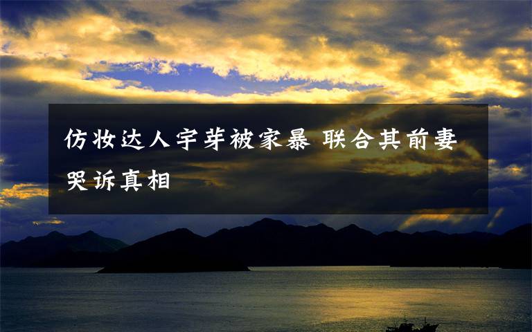 仿妆达人宇芽被家暴 联合其前妻哭诉真相