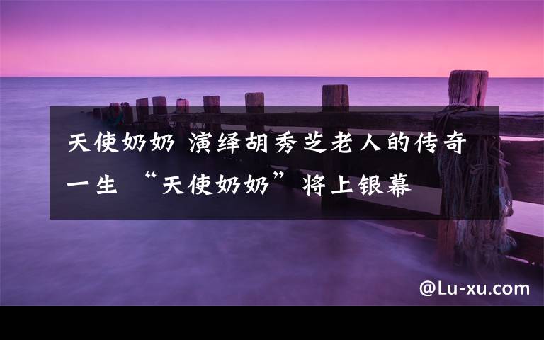 天使奶奶 演绎胡秀芝老人的传奇一生 “天使奶奶”将上银幕