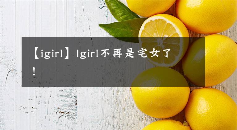 【igirl】Igirl不再是宅女了!