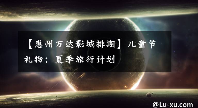 【惠州万达影城排期】儿童节礼物：夏季旅行计划