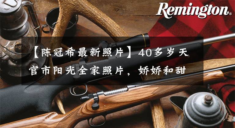 【陈冠希最新照片】40多岁天官市阳光全家照片,娇娇和甜蜜的眼神,婚后变得非常幸福