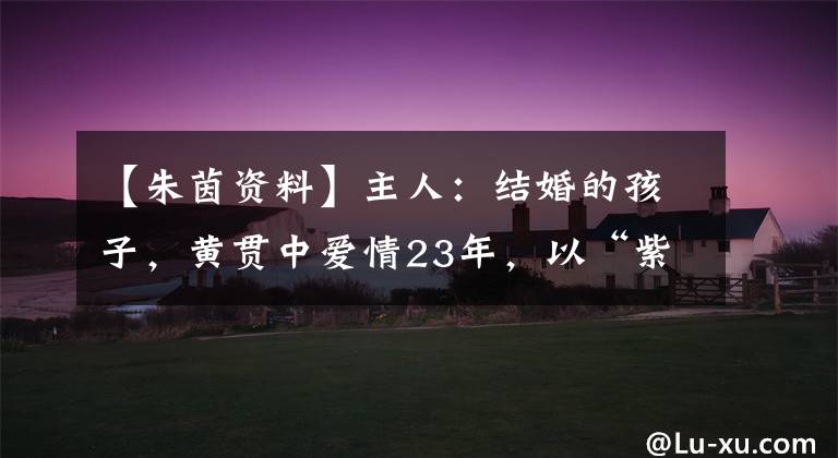 【朱茵资料】主人：结婚的孩子，黄贯中爱情23年，以“紫霞仙子”的身份生活