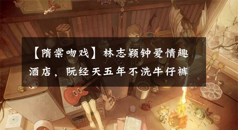 【隋棠吻戏】林志颖钟爱情趣酒店，阮经天五年不洗牛仔裤，Ella裸体闷阿妹