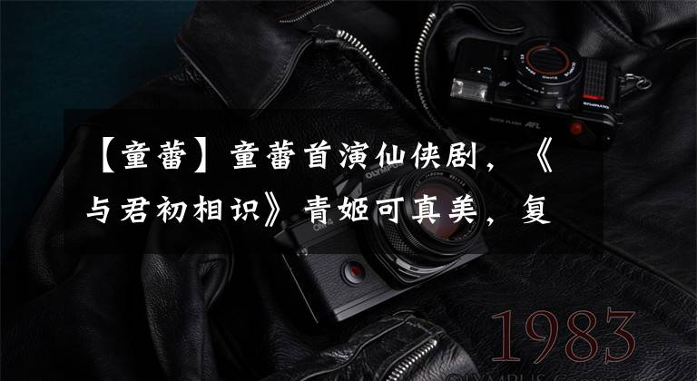 【童蕾】童蕾首演仙侠剧,《与君初相识》青姬可真美,复出拍戏为夫还债