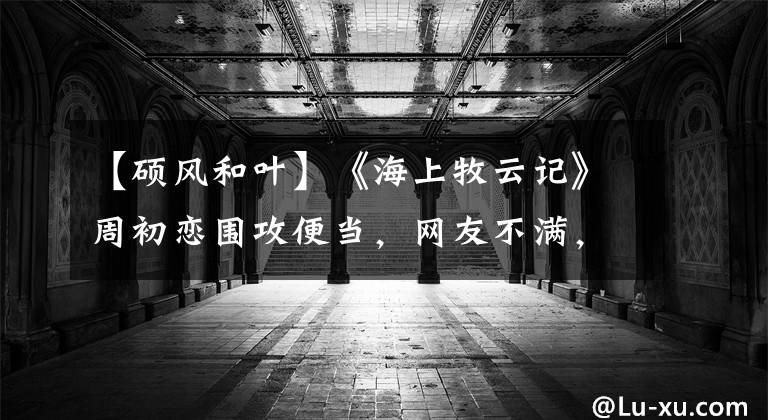 【硕风和叶】《海上牧云记》周初恋围攻便当,网友不满,目前在哪里:他不爱她。