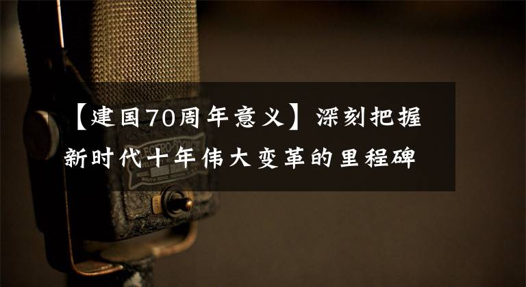 【建国70周年意义】深刻把握新时代十年伟大变革的里程碑意义