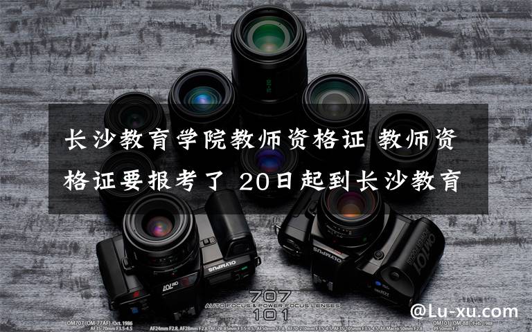 长沙教育学院教师资格证 教师资格证要报考了 20日起到长沙教育学院报名