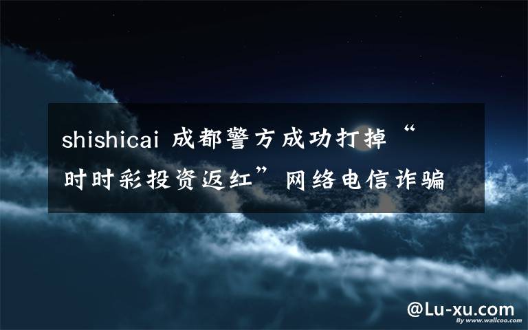 shishicai 成都警方成功打掉“时时彩投资返红”网络电信诈骗团伙