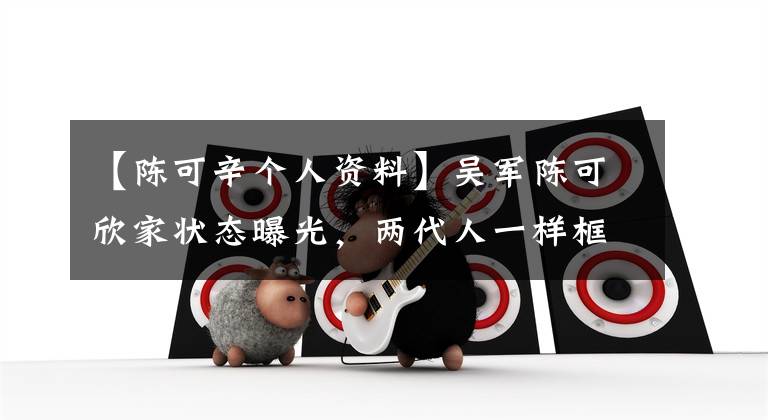 【陈可辛个人资料】吴军陈可欣家状态曝光，两代人一样框架苏彦，恋爱多年，没有结婚。