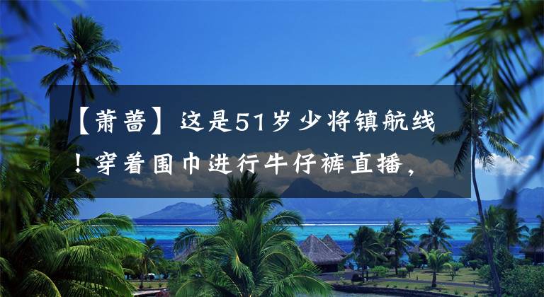 【萧蔷】这是51岁少将镇航线!穿着围巾进行牛仔裤直播,完美地展现了“皮鞋”身材