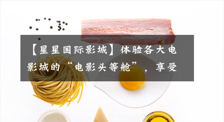 【星星国际影城】体验各大电影城的“电影头等舱”，享受亲密服务。