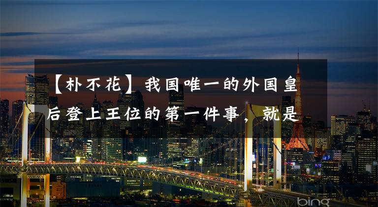 【朴不花】我国唯一的外国皇后登上王位的第一件事，就是最终攻击自己的国家。