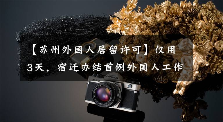 【苏州外国人居留许可】仅用3天，宿迁办结首例外国人工作居留许可联办业务