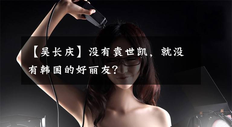 【吴长庆】没有袁世凯，就没有韩国的好丽友？