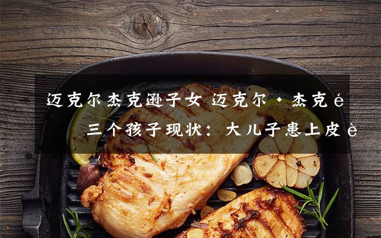 迈克尔杰克逊子女 迈克尔·杰克逊三个孩子现状:大儿子患上皮肤病,小儿子长发飘飘似女孩