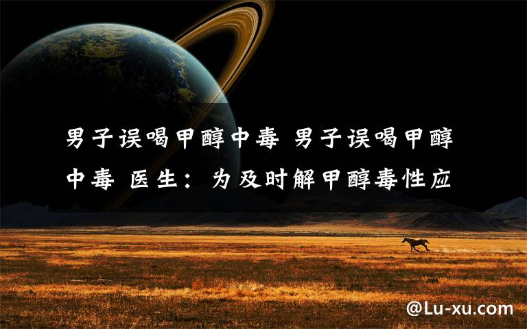 男子误喝甲醇中毒 男子误喝甲醇中毒 医生:为及时解甲醇毒性应马上喝下高度真酒当解毒剂