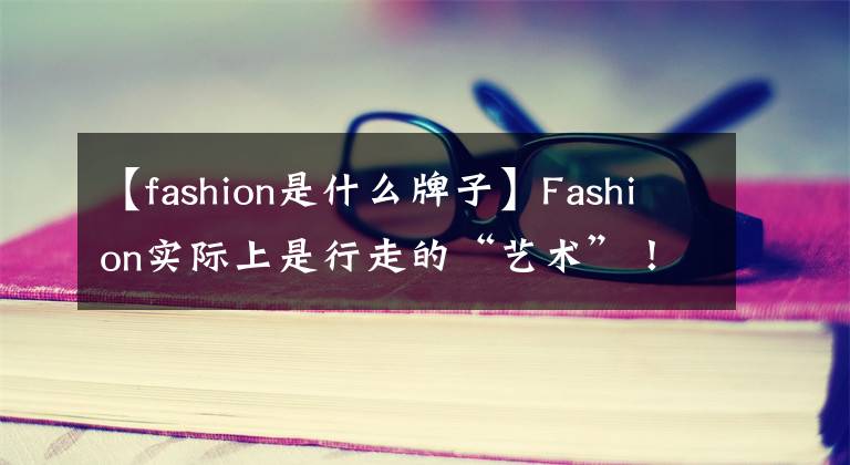 【fashion是什么牌子】Fashion实际上是行走的“艺术”!