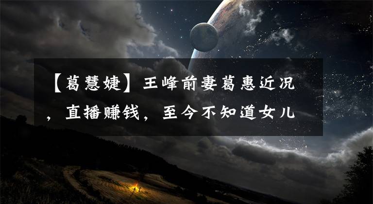 【葛慧婕】王峰前妻葛惠近况,直播赚钱,至今不知道女儿的联系方式。