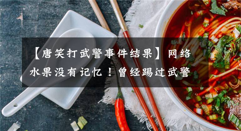 【唐笑打武警事件结果】网络水果没有记忆!曾经踢过武警的胯部骂过“看门狗”,现在成了主播上的综艺。