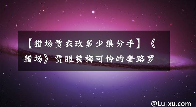 【猎场贾衣玫多少集分手】《猎场》贾服装梅可怜的套路罗伊人,但郑秋冬最终还是初恋结婚了。