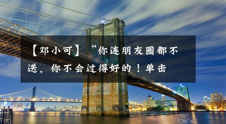 【邓小可】“你连朋友圈都不送,你不会过得好的!单击