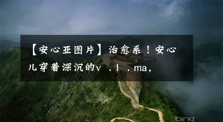 【安心亚图片】治愈系!安心儿穿着深沉的v . I . ma,展现出女人味,笑容灿烂甜蜜。