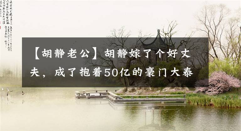 【胡静老公】胡静嫁了个好丈夫,成了抱着50亿的豪门大泰