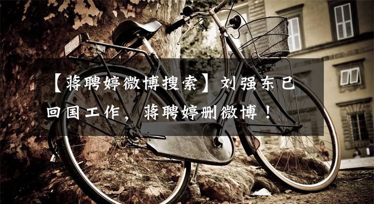【蒋聘婷微博搜索】刘强东已回国工作，蒋聘婷删微博！