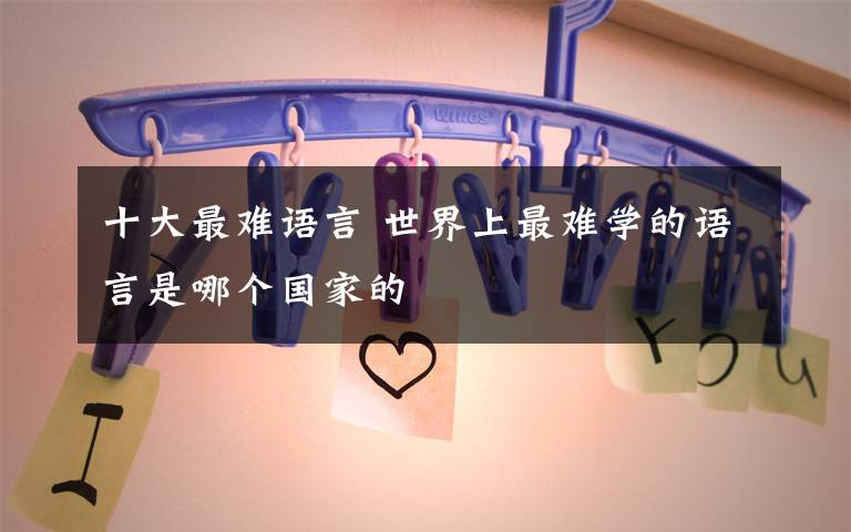十大最难语言 世界上最难学的语言是哪个国家的