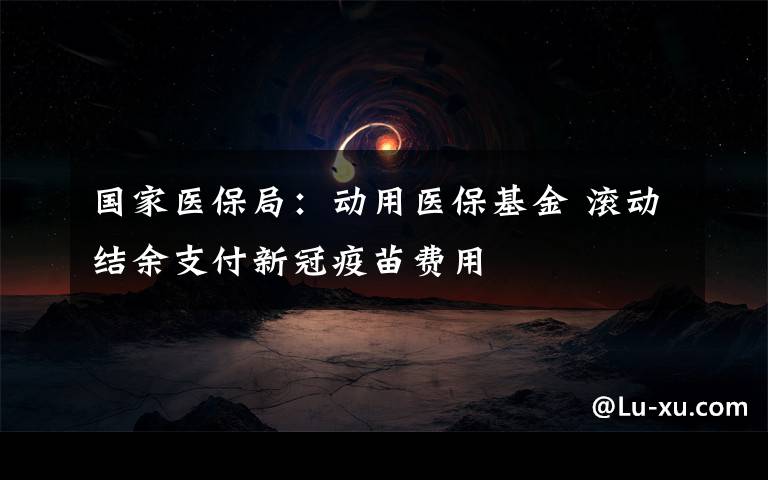 国家医保局：动用医保基金 滚动结余支付新冠疫苗费用