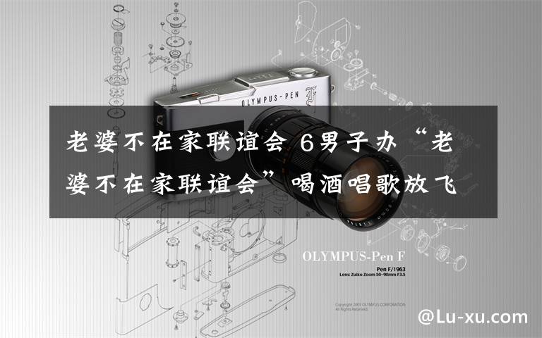 老婆不在家联谊会 6男子办“老婆不在家联谊会”喝酒唱歌放飞自我