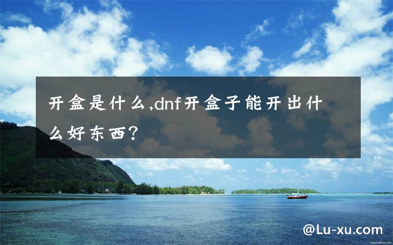 开盒是什么,dnf开盒子能开出什么好东西？