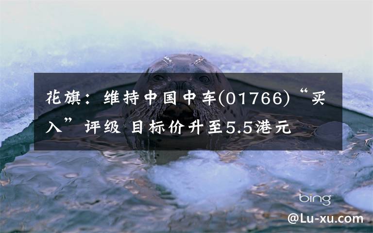 花旗：维持中国中车(01766)“买入”评级 目标价升至5.5港元