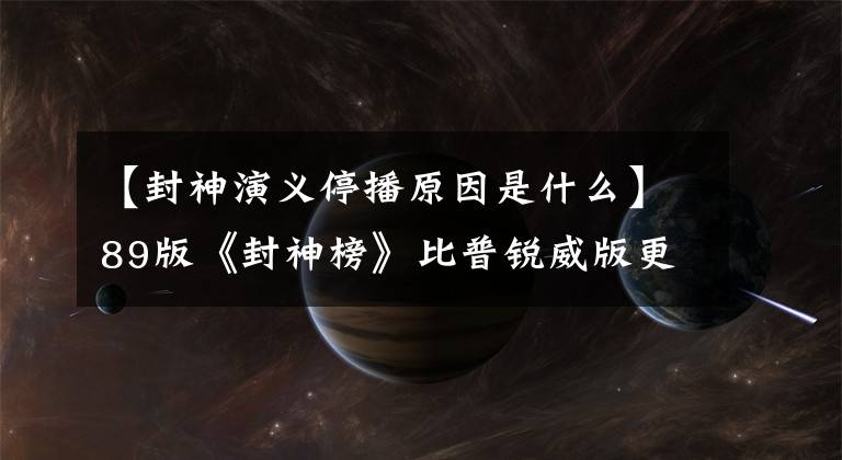 【封神演义停播原因是什么】89版《封神榜》比普锐威版更经典,停播的原来停播是因为这个