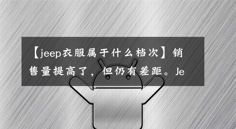【jeep衣服属于什么档次】销售量提高了，但仍有差距。Jeep如何打破长期二线品牌的尴尬？