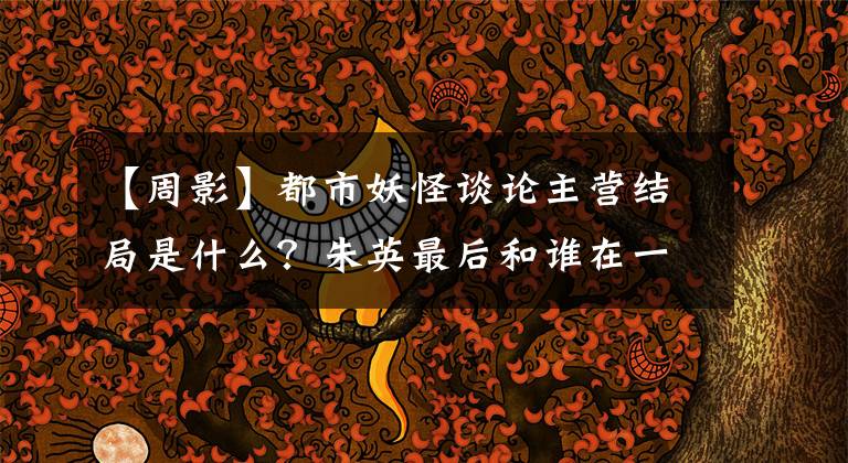 【周影】都市妖怪谈论主营结局是什么?朱英最后和谁在一起?