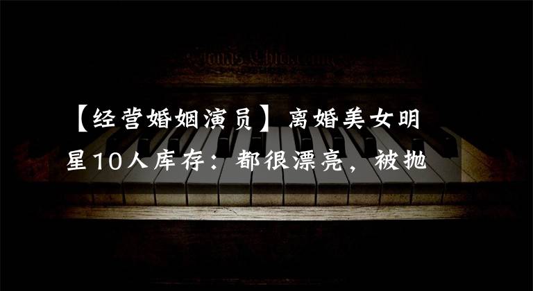 【经营婚姻演员】离婚美女明星10人库存：都很漂亮，被抛弃，正当地红。