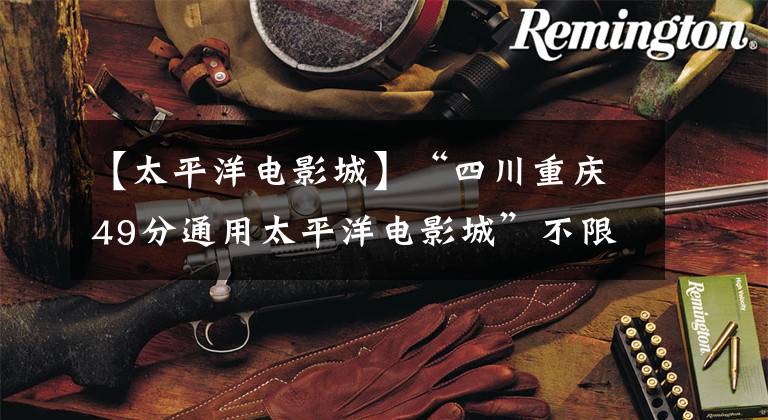 【太平洋电影城】“四川重庆49分通用太平洋电影城”不限2D/3D通用。
