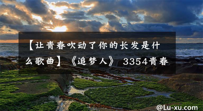 【让青春吹动了你的长发是什么歌曲】《追梦人》 3354青春无悔地死去,永恒的爱人