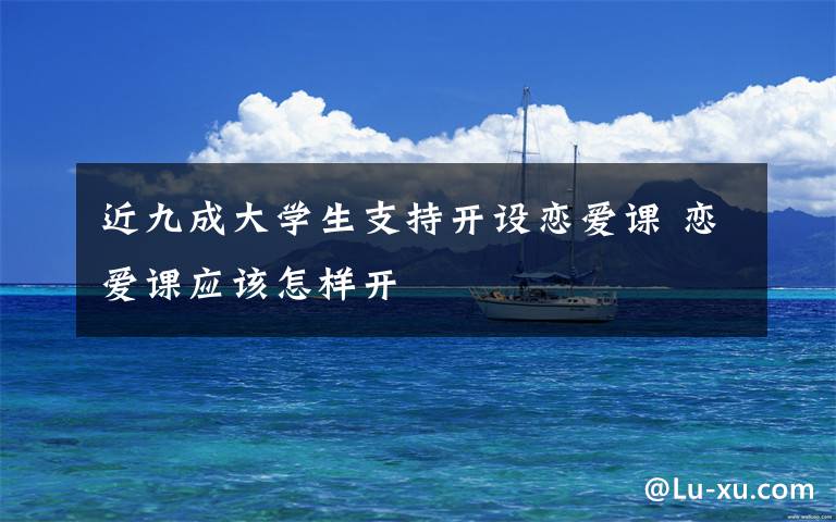近九成大学生支持开设恋爱课 恋爱课应该怎样开
