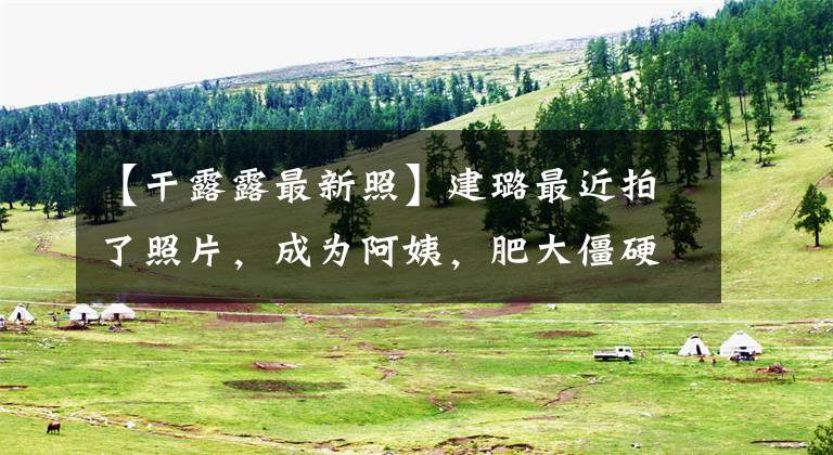 【干露露最新照】建璐最近拍了照片，成为阿姨，肥大僵硬，整容好像失败了，现在还没人敢结婚吗？