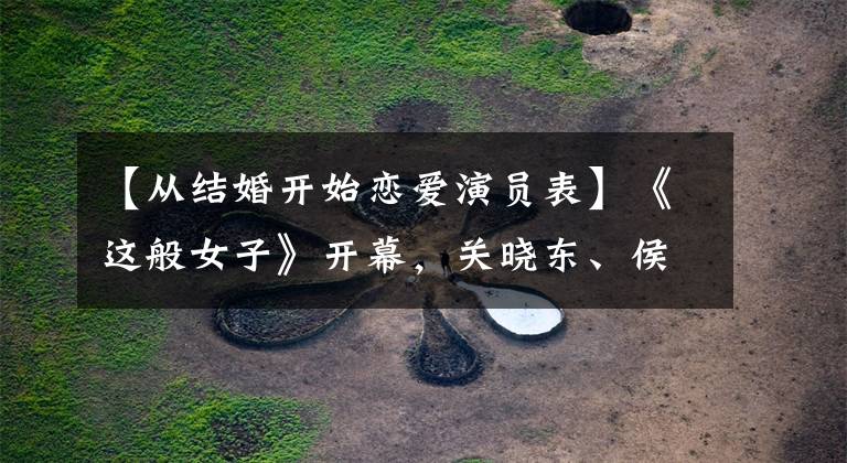 【从结婚开始恋爱演员表】《这般女子》开幕，关晓东、侯明浩共同出演，两个女人的船也引人注目