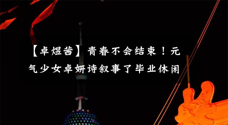 【卓煜茜】青春不会结束!元气少女卓妍诗叙事了毕业休闲
