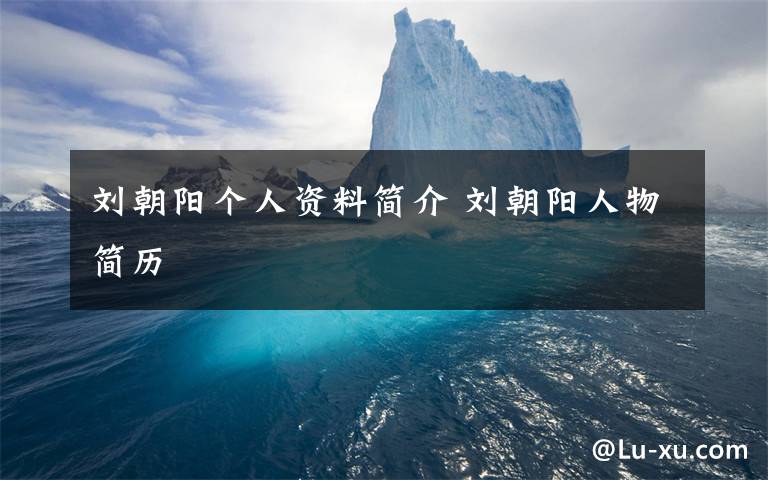 刘朝阳个人资料简介 刘朝阳人物简历