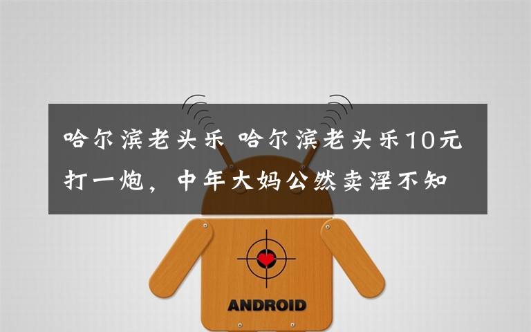 哈尔滨老头乐 哈尔滨老头乐10元打一炮，中年大妈公然卖淫不知羞