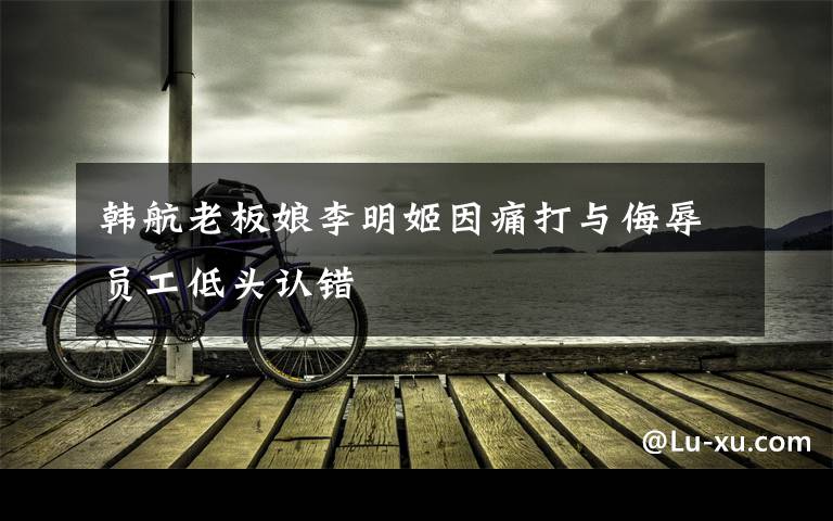 韩航老板娘李明姬因痛打与侮辱员工低头认错