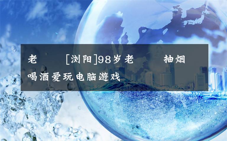 老娭毑 [浏阳]98岁老娭毑 抽烟喝酒爱玩电脑游戏