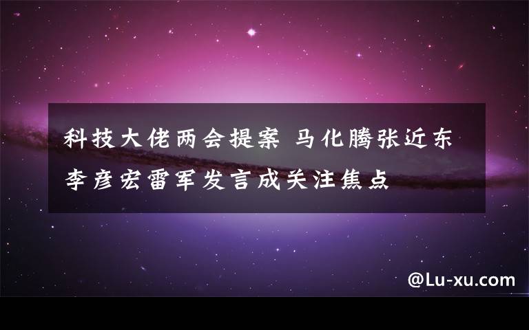 科技大佬两会提案 马化腾张近东李彦宏雷军发言成关注焦点